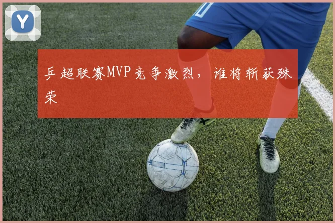 乒超联赛MVP竞争激烈，谁将斩获殊荣