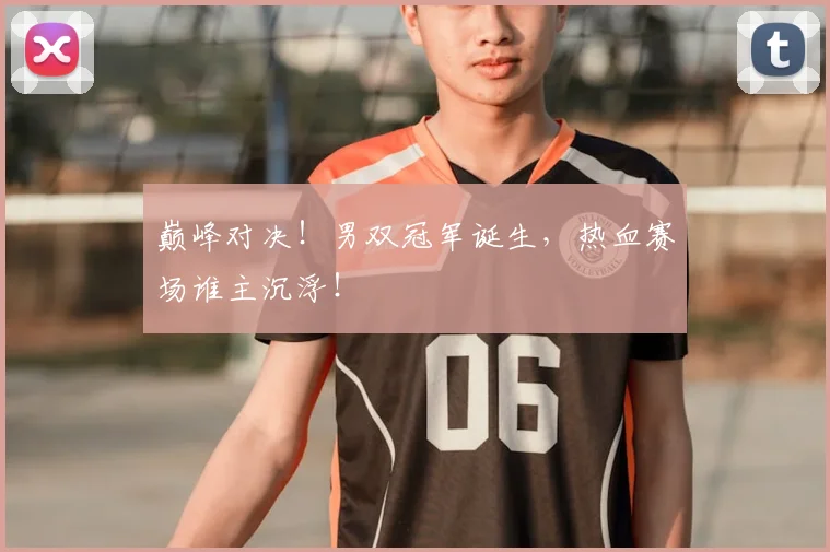巅峰对决！男双冠军诞生，热血赛场谁主沉浮！
