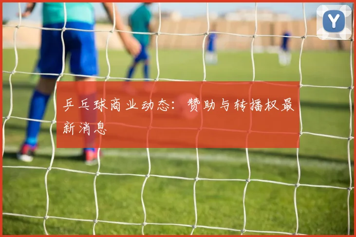 乒乓球商业动态:赞助与转播权最新消息