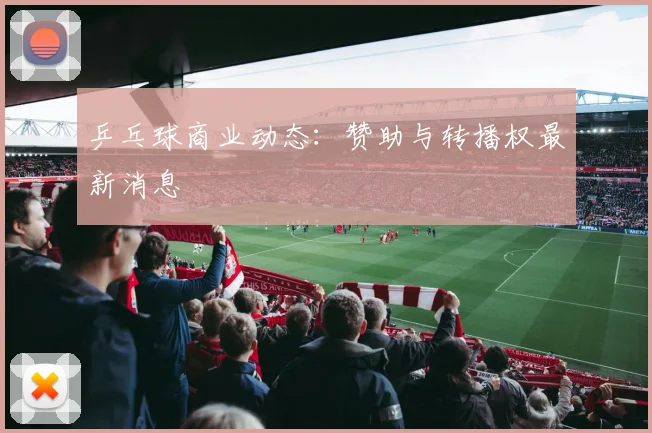 乒乓球商业动态：赞助与转播权最新消息