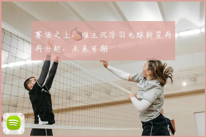 赛场之上,谁主沉浮羽毛球新星冉冉升起,未来可期