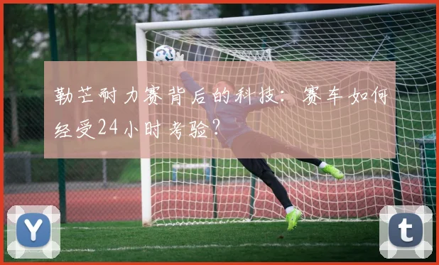 勒芒耐力赛背后的科技：赛车如何经受24小时考验？