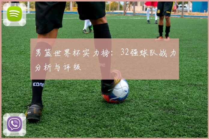男篮世界杯实力榜：32强球队战力分析与评级