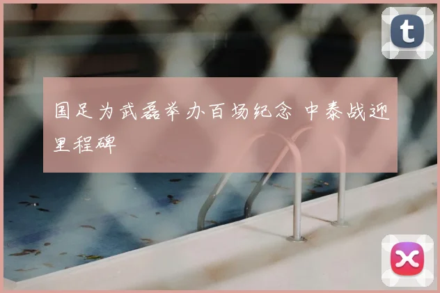 国足为武磊举办百场纪念 中泰战迎里程碑