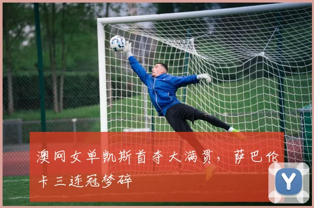 澳网女单凯斯首夺大满贯,萨巴伦卡三连冠梦碎