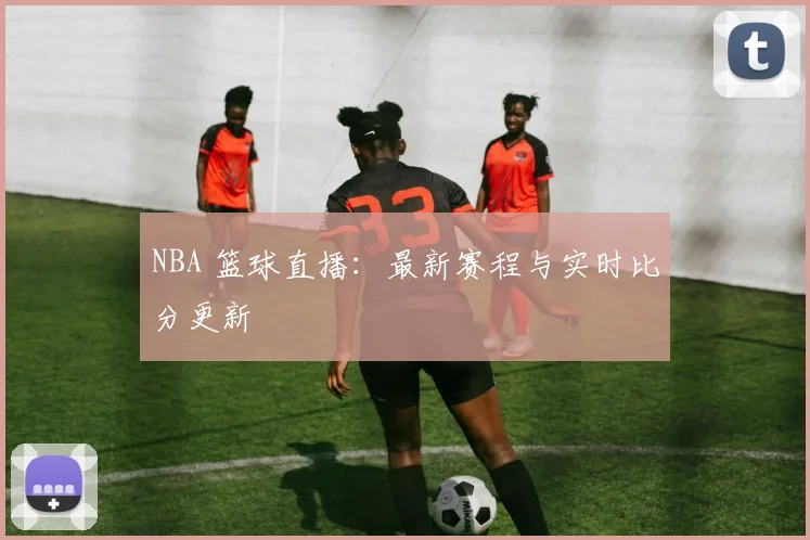 NBA 篮球直播:最新赛程与实时比分更新