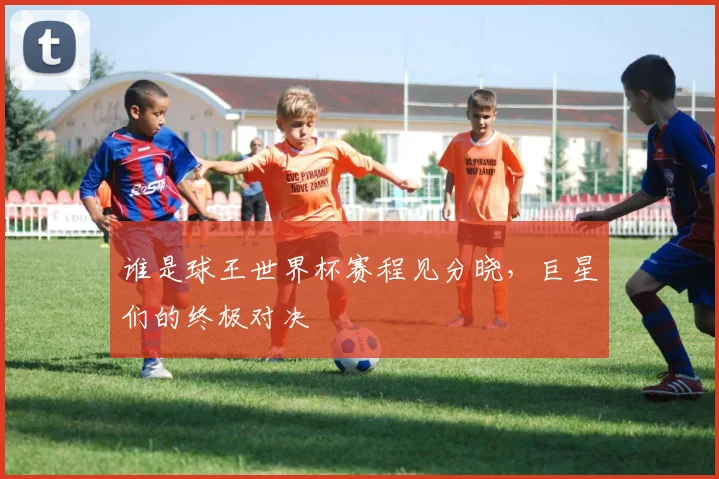 谁是球王世界杯赛程见分晓，巨星们的终极对决
