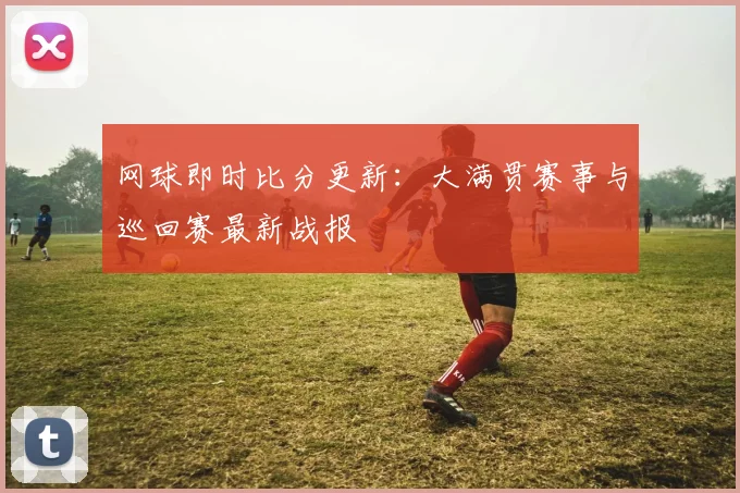 网球即时比分更新：大满贯赛事与巡回赛最新战报
