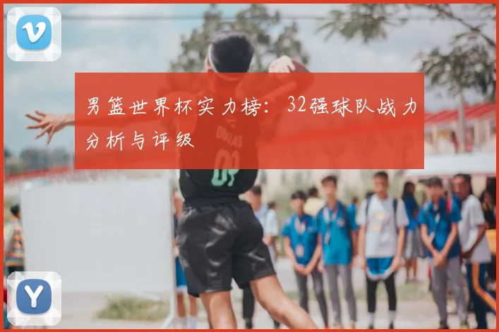 男篮世界杯实力榜：32强球队战力分析与评级