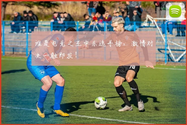 谁是电竞之王中东选手榜，激情对决一触即发！