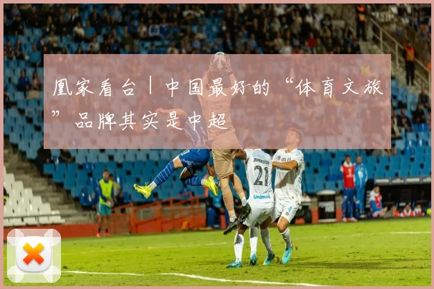凰家看台｜中国最好的“体育文旅”品牌其实是中超