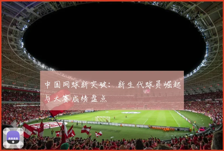 中国网球新突破：新生代球员崛起与大赛成绩盘点