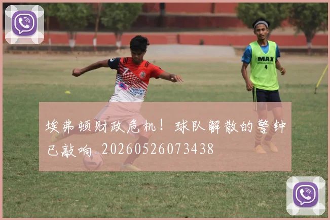 埃弗顿财政危机！球队解散的警钟已敲响_20260526073438
