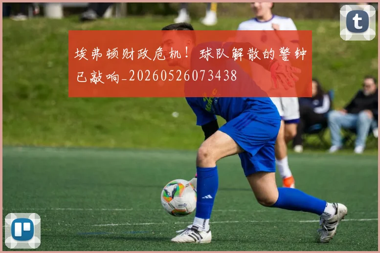 埃弗顿财政危机!球队解散的警钟已敲响_20260526073438