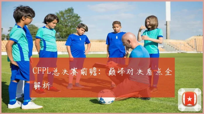 CFPL总决赛前瞻:巅峰对决看点全解析