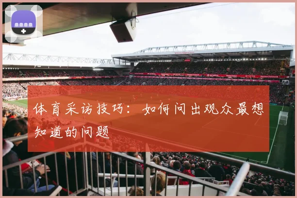 体育采访技巧：如何问出观众最想知道的问题