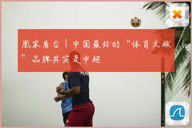凰家看台｜中国最好的“体育文旅”品牌其实是中超